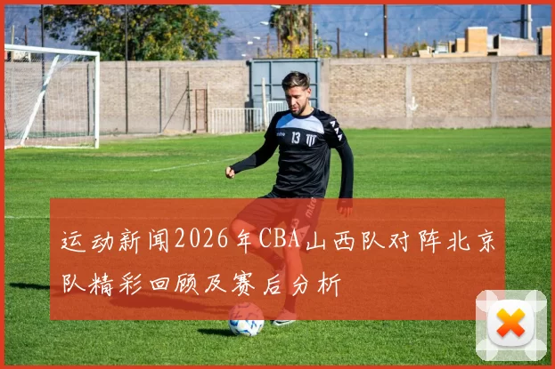 运动新闻2026年CBA山西队对阵北京队精彩回顾及赛后分析